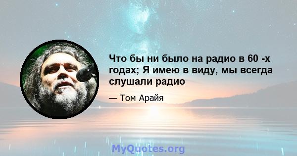 Что бы ни было на радио в 60 -х годах; Я имею в виду, мы всегда слушали радио