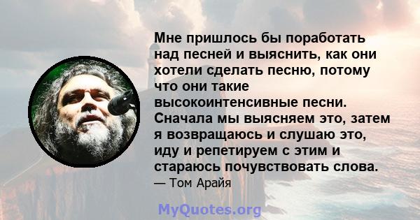 Мне пришлось бы поработать над песней и выяснить, как они хотели сделать песню, потому что они такие высокоинтенсивные песни. Сначала мы выясняем это, затем я возвращаюсь и слушаю это, иду и репетируем с этим и стараюсь 