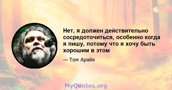 Нет, я должен действительно сосредоточиться, особенно когда я пишу, потому что я хочу быть хорошим в этом