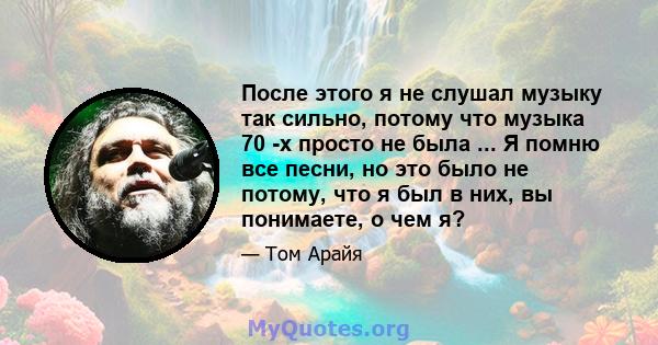 После этого я не слушал музыку так сильно, потому что музыка 70 -х просто не была ... Я помню все песни, но это было не потому, что я был в них, вы понимаете, о чем я?