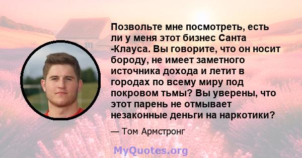 Позвольте мне посмотреть, есть ли у меня этот бизнес Санта -Клауса. Вы говорите, что он носит бороду, не имеет заметного источника дохода и летит в городах по всему миру под покровом тьмы? Вы уверены, что этот парень не 