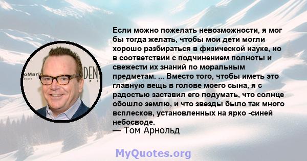 Если можно пожелать невозможности, я мог бы тогда желать, чтобы мои дети могли хорошо разбираться в физической науке, но в соответствии с подчинением полноты и свежести их знаний по моральным предметам. ... Вместо того, 