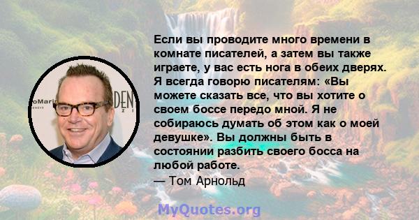 Если вы проводите много времени в комнате писателей, а затем вы также играете, у вас есть нога в обеих дверях. Я всегда говорю писателям: «Вы можете сказать все, что вы хотите о своем боссе передо мной. Я не собираюсь