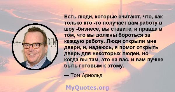 Есть люди, которые считают, что, как только кто -то получает вам работу в шоу -бизнесе, вы ставите, и правда в том, что вы должны бороться за каждую работу. Люди открыли мне двери, и, надеюсь, я помог открыть дверь для