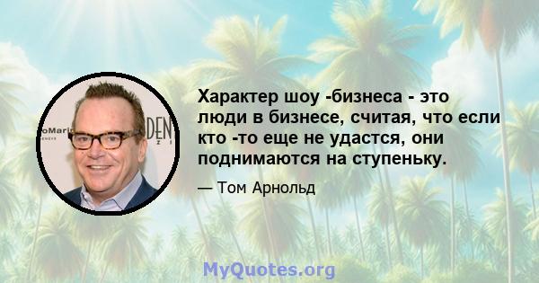 Характер шоу -бизнеса - это люди в бизнесе, считая, что если кто -то еще не удастся, они поднимаются на ступеньку.