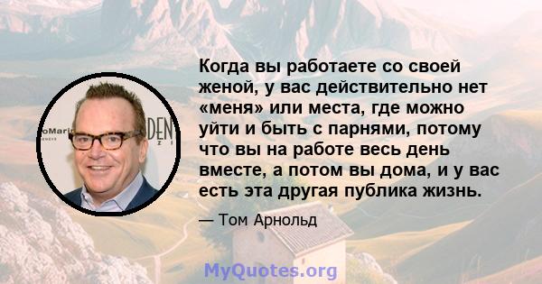 Когда вы работаете со своей женой, у вас действительно нет «меня» или места, где можно уйти и быть с парнями, потому что вы на работе весь день вместе, а потом вы дома, и у вас есть эта другая публика жизнь.