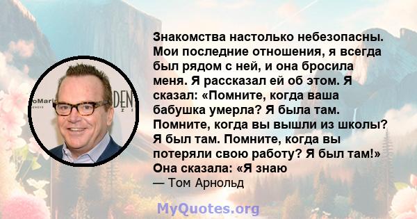 Знакомства настолько небезопасны. Мои последние отношения, я всегда был рядом с ней, и она бросила меня. Я рассказал ей об этом. Я сказал: «Помните, когда ваша бабушка умерла? Я была там. Помните, когда вы вышли из