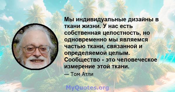 Мы индивидуальные дизайны в ткани жизни. У нас есть собственная целостность, но одновременно мы являемся частью ткани, связанной и определяемой целым. Сообщество - это человеческое измерение этой ткани.