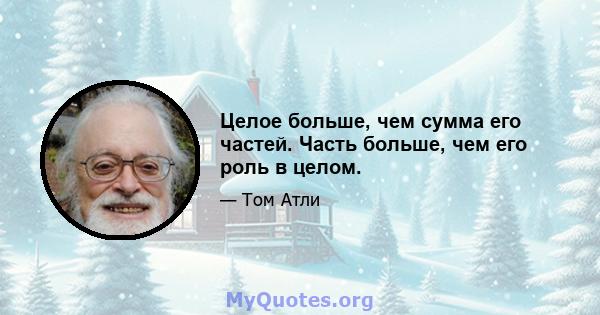 Целое больше, чем сумма его частей. Часть больше, чем его роль в целом.