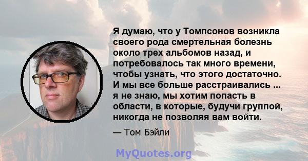 Я думаю, что у Томпсонов возникла своего рода смертельная болезнь около трех альбомов назад, и потребовалось так много времени, чтобы узнать, что этого достаточно. И мы все больше расстраивались ... я не знаю, мы хотим