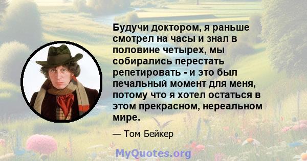 Будучи доктором, я раньше смотрел на часы и знал в половине четырех, мы собирались перестать репетировать - и это был печальный момент для меня, потому что я хотел остаться в этом прекрасном, нереальном мире.