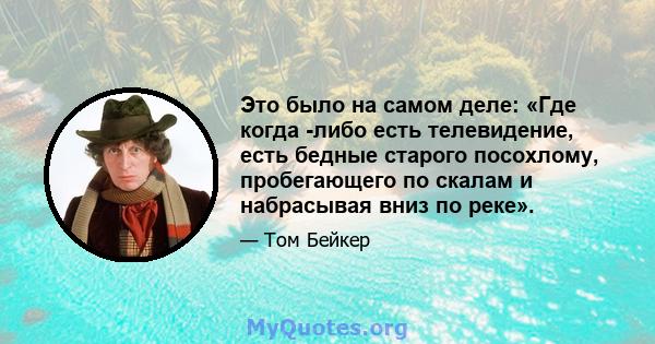 Это было на самом деле: «Где когда -либо есть телевидение, есть бедные старого посохлому, пробегающего по скалам и набрасывая вниз по реке».