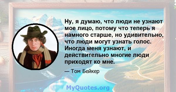 Ну, я думаю, что люди не узнают мое лицо, потому что теперь я намного старше, но удивительно, что люди могут узнать голос. Иногда меня узнают, и действительно многие люди приходят ко мне.