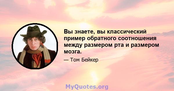 Вы знаете, вы классический пример обратного соотношения между размером рта и размером мозга.