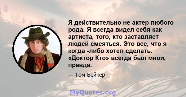 Я действительно не актер любого рода. Я всегда видел себя как артиста, того, кто заставляет людей смеяться. Это все, что я когда -либо хотел сделать. «Доктор Кто» всегда был мной, правда.