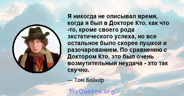 Я никогда не описывал время, когда я был в Докторе Кто, как что -то, кроме своего рода экстатического успеха, но все остальное было скорее пушкой и разочарованием. По сравнению с Доктором Кто, это был очень