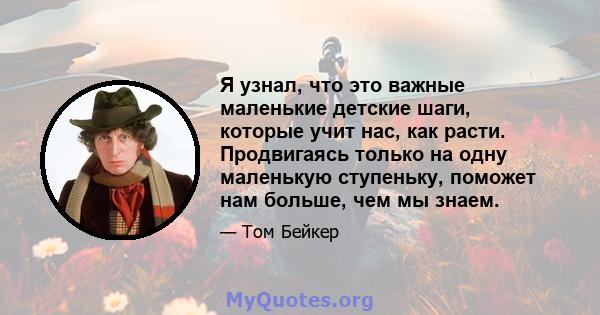 Я узнал, что это важные маленькие детские шаги, которые учит нас, как расти. Продвигаясь только на одну маленькую ступеньку, поможет нам больше, чем мы знаем.