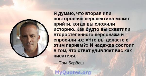 Я думаю, что вторая или посторонняя перспектива может прийти, когда вы сложили историю. Как будто вы схватили второстепенного персонажа и спросили их: «Что вы делаете с этим парнем?» И надежда состоит в том, что ответ