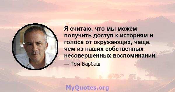 Я считаю, что мы можем получить доступ к историям и голоса от окружающих, чаще, чем из наших собственных несовершенных воспоминаний.