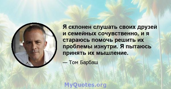 Я склонен слушать своих друзей и семейных сочувственно, и я стараюсь помочь решить их проблемы изнутри. Я пытаюсь принять их мышление.