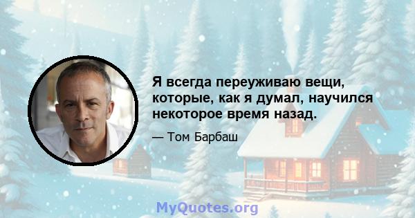 Я всегда переуживаю вещи, которые, как я думал, научился некоторое время назад.