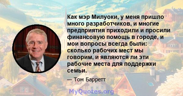 Как мэр Милуоки, у меня пришло много разработчиков, и многие предприятия приходили и просили финансовую помощь в городе, и мои вопросы всегда были: сколько рабочих мест мы говорим, и являются ли эти рабочие места для