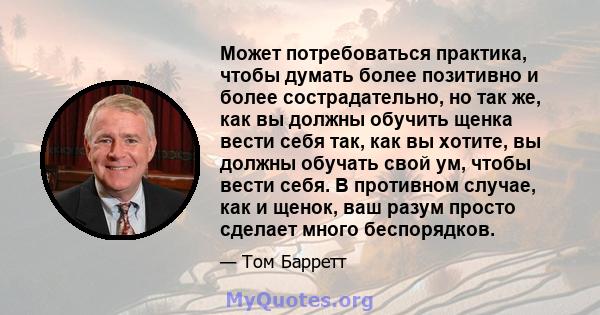 Может потребоваться практика, чтобы думать более позитивно и более сострадательно, но так же, как вы должны обучить щенка вести себя так, как вы хотите, вы должны обучать свой ум, чтобы вести себя. В противном случае,