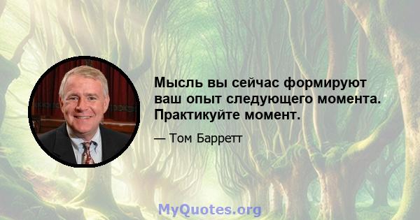 Мысль вы сейчас формируют ваш опыт следующего момента. Практикуйте момент.