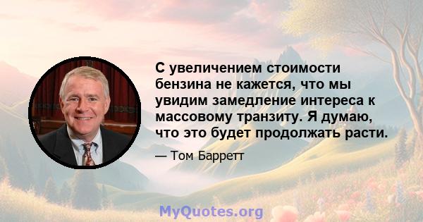 С увеличением стоимости бензина не кажется, что мы увидим замедление интереса к массовому транзиту. Я думаю, что это будет продолжать расти.