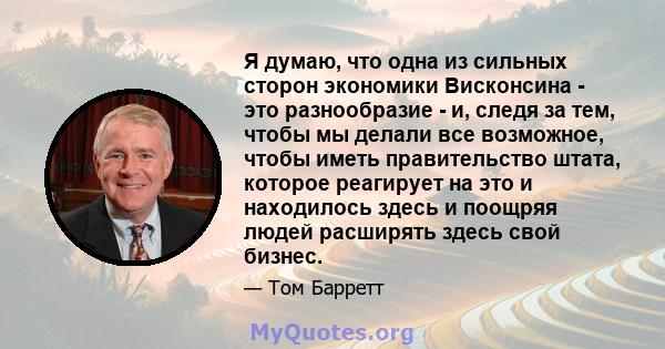 Я думаю, что одна из сильных сторон экономики Висконсина - это разнообразие - и, следя за тем, чтобы мы делали все возможное, чтобы иметь правительство штата, которое реагирует на это и находилось здесь и поощряя людей