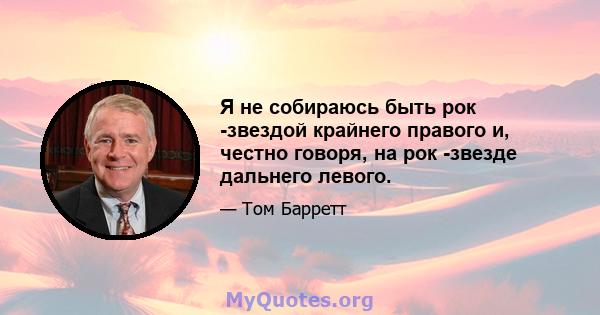 Я не собираюсь быть рок -звездой крайнего правого и, честно говоря, на рок -звезде дальнего левого.