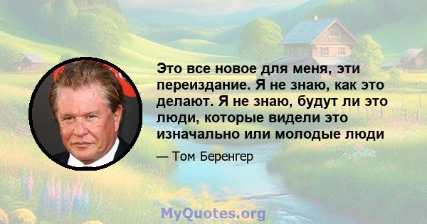 Это все новое для меня, эти переиздание. Я не знаю, как это делают. Я не знаю, будут ли это люди, которые видели это изначально или молодые люди