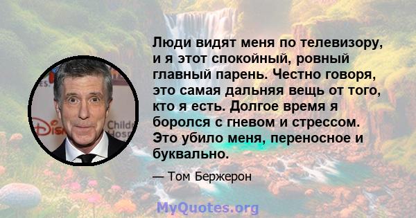 Люди видят меня по телевизору, и я этот спокойный, ровный главный парень. Честно говоря, это самая дальняя вещь от того, кто я есть. Долгое время я боролся с гневом и стрессом. Это убило меня, переносное и буквально.