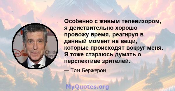 Особенно с живым телевизором, я действительно хорошо провожу время, реагируя в данный момент на вещи, которые происходят вокруг меня. Я тоже стараюсь думать о перспективе зрителей.