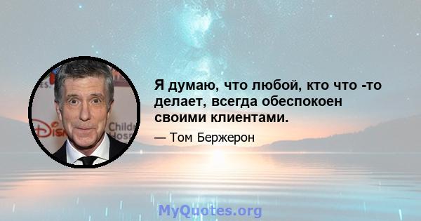 Я думаю, что любой, кто что -то делает, всегда обеспокоен своими клиентами.