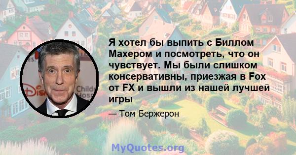 Я хотел бы выпить с Биллом Махером и посмотреть, что он чувствует. Мы были слишком консервативны, приезжая в Fox от FX и вышли из нашей лучшей игры