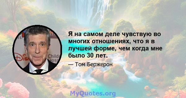 Я на самом деле чувствую во многих отношениях, что я в лучшей форме, чем когда мне было 30 лет.