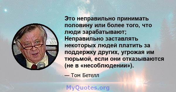 Это неправильно принимать половину или более того, что люди зарабатывают; Неправильно заставлять некоторых людей платить за поддержку других, угрожая им тюрьмой, если они отказываются (не в «несоблюдении»).