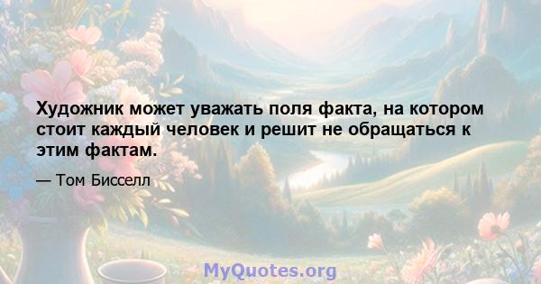 Художник может уважать поля факта, на котором стоит каждый человек и решит не обращаться к этим фактам.