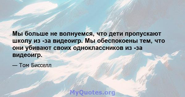 Мы больше не волнуемся, что дети пропускают школу из -за видеоигр. Мы обеспокоены тем, что они убивают своих одноклассников из -за видеоигр.