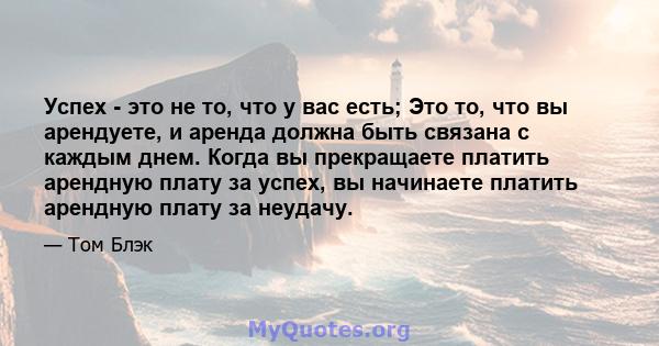 Успех - это не то, что у вас есть; Это то, что вы арендуете, и аренда должна быть связана с каждым днем. Когда вы прекращаете платить арендную плату за успех, вы начинаете платить арендную плату за неудачу.