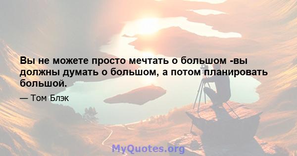 Вы не можете просто мечтать о большом -вы должны думать о большом, а потом планировать большой.