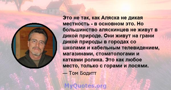 Это не так, как Аляска не дикая местность - в основном это. Но большинство аляскинцев не живут в дикой природе. Они живут на грани дикой природы в городах со школами и кабельным телевидением, магазинами, стоматологами и 