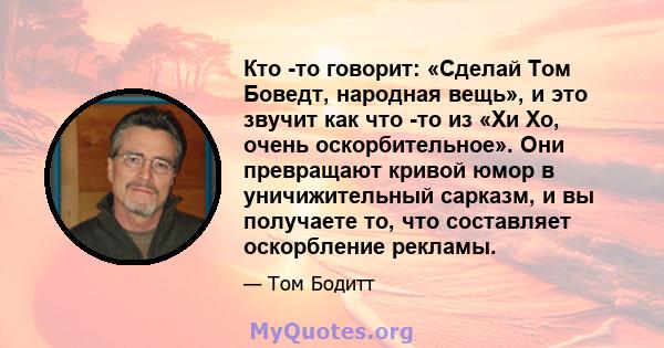 Кто -то говорит: «Сделай Том Боведт, народная вещь», и это звучит как что -то из «Хи Хо, очень оскорбительное». Они превращают кривой юмор в уничижительный сарказм, и вы получаете то, что составляет оскорбление рекламы.