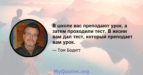 В школе вас преподают урок, а затем проходили тест. В жизни вам дал тест, который преподает вам урок.