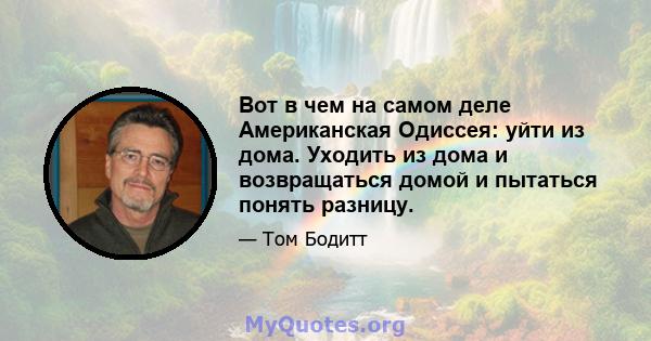 Вот в чем на самом деле Американская Одиссея: уйти из дома. Уходить из дома и возвращаться домой и пытаться понять разницу.