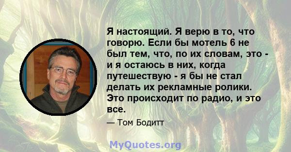 Я настоящий. Я верю в то, что говорю. Если бы мотель 6 не был тем, что, по их словам, это - и я остаюсь в них, когда путешествую - я бы не стал делать их рекламные ролики. Это происходит по радио, и это все.