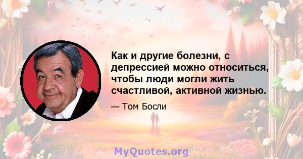 Как и другие болезни, с депрессией можно относиться, чтобы люди могли жить счастливой, активной жизнью.