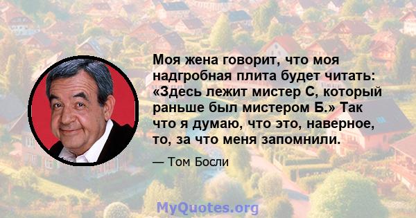 Моя жена говорит, что моя надгробная плита будет читать: «Здесь лежит мистер С, который раньше был мистером Б.» Так что я думаю, что это, наверное, то, за что меня запомнили.