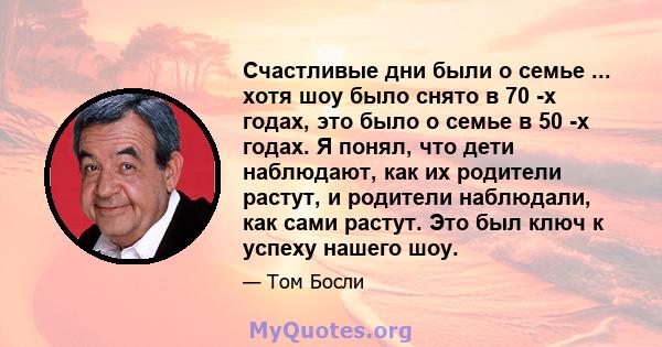 Счастливые дни были о семье ... хотя шоу было снято в 70 -х годах, это было о семье в 50 -х годах. Я понял, что дети наблюдают, как их родители растут, и родители наблюдали, как сами растут. Это был ключ к успеху нашего 